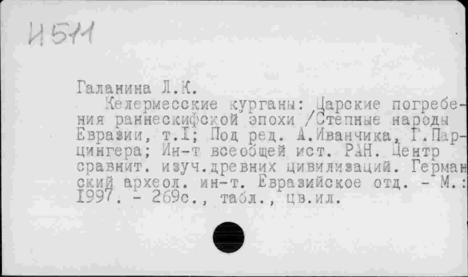 ﻿Галанина Л.К.
'{елермесские курганы: Царские погребения раннескифской эпохи /Степные народы Евразии, т.1; Под ред. А.Иванчика, Г.Парцингера; Ин-т всеобщей ист. РАН. Центр сравнит, изуч.древних цивилизаций. Герман ский археол. ин-т. Евразийское отд. - М. : 1997. - 269с., табл., цв.ил.